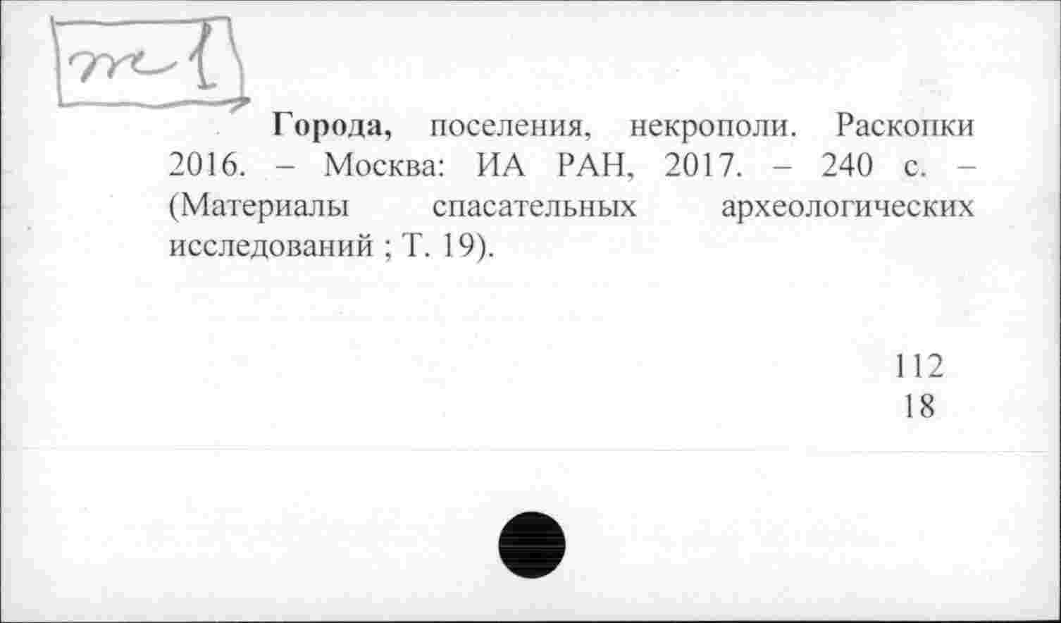 ﻿Города, поселения, некрополи. Раскопки 2016. - Москва: ИА РАН, 2017. - 240 с. (Материалы спасательных археологических исследований ; T. 19).
112
18